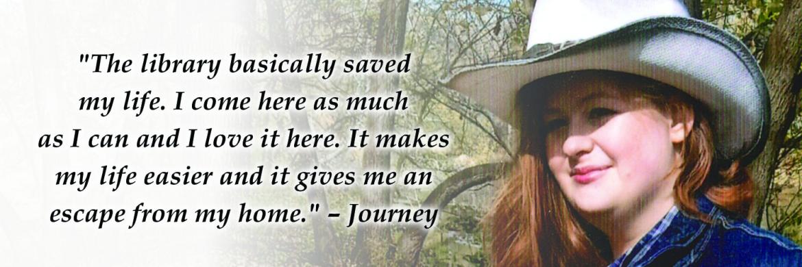 headshot of a teenager named Journey with superimposed text: "The library basically saved my life. I come here as much as I can and I love it here. It makes my life easier and it gives me an escape from my home." –Journey